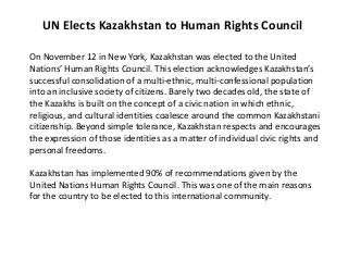 UN Elects Kazakhstan to Human Rights Council

On November 12 in New York, Kazakhstan was elected to the United
Nations’ Human Rights Council. This election acknowledges Kazakhstan’s
successful consolidation of a multi-ethnic, multi-confessional population
into an inclusive society of citizens. Barely two decades old, the state of
the Kazakhs is built on the concept of a civic nation in which ethnic,
religious, and cultural identities coalesce around the common Kazakhstani
citizenship. Beyond simple tolerance, Kazakhstan respects and encourages
the expression of those identities as a matter of individual civic rights and
personal freedoms.

Kazakhstan has implemented 90% of recommendations given by the
United Nations Human Rights Council. This was one of the main reasons
for the country to be elected to this international community.
 