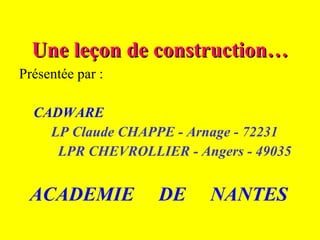 Une leçon de construction… Présentée par : CADWARE LP Claude CHAPPE - Arnage - 72231 LPR CHEVROLLIER - Angers - 49035 ACADEMIE  DE  NANTES 