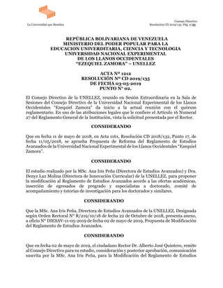 Consejo Directivo
La Universidad que Siembra Resolución CD 2019/135. Pág. 1/35
REPÚBLICA BOLIVARIANA DE VENEZUELA
MINISTERIO DEL PODER POPULAR PARA LA
EDUCACION UNIVERDITARIA, CIENCIA Y TECNOLOGIA
UNIVERSIDAD NACIONAL EXPERIMENTAL
DE LOS LLANOS OCCIDENTALES
“EZEQUIEL ZAMORA” – UNELLEZ
ACTA Nº 1212
RESOLUCIÓN Nº CD 2019/135
DE FECHA 03-05-2019
PUNTO N° 02.
El Consejo Directivo de la UNELLEZ, reunido en Sesión Extraordinaria en la Sala de
Sesiones del Consejo Directivo de la Universidad Nacional Experimental de los Llanos
Occidentales “Ezequiel Zamora” da inicio a la actual reunión con el quórum
reglamentario. En uso de las atribuciones legales que le confiere el Artículo 16 Numeral
27 del Reglamento General de la Institución, vista la solicitud presentada por el Rector.
CONSIDERANDO
Que en fecha 11 de mayo de 2018, en Acta 1161, Resolución CD 2018/132, Punto 17, de
fecha 11/05/2018, se aprueba Propuesta de Reforma del Reglamento de Estudios
Avanzados de la Universidad Nacional Experimental de los Llanos Occidentales “Ezequiel
Zamora”.
CONSIDERANDO
El estudio realizado por la MSc. Ana Iris Peña (Directora de Estudios Avanzados) y Dra.
Denyz Luz Molina (Directora de Innovación Curricular) de la UNELLEZ, para proponer
la modificación al Reglamento de Estudios Avanzados acorde a las ofertas académicas,
inserción de egresados de pregrado y especialistas a doctorado, comité de
acompañamiento y tutorías de investigación para los doctorados y similares.
CONSIDERANDO
Que la MSc. Ana Iris Peña, Directora de Estudios Avanzados de la UNELLEZ, Designada
según Orden Rectoral N° R/219/10/18 de fecha 22 de Octubre de 2018, presenta anexo,
a oficio N° DIESAV-11-05-2019 de fecha 02 de mayo de 2019, Propuesta de Modificación
del Reglamento de Estudios Avanzados.
CONSIDERANDO
Que en fecha 02 de mayo de 2019, el ciudadano Rector Dr. Alberto José Quintero, remite
al Consejo Directivo para su estudio, consideración y posterior aprobación, comunicación
suscrita por la MSc. Ana Iris Peña, para la Modificación del Reglamento de Estudios
 