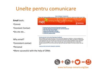 Unelte pentru comunicare www.techsoup-romania.org/lpw Email  tools: Convio Constant Contact Etc etc etc… Why email? Consistent contact Personal More successful with the help of CRMs 