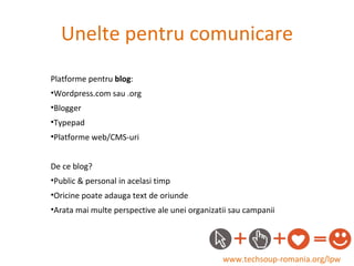 Unelte pentru comunicare www.techsoup-romania.org/lpw Platforme pentru  blog : Wordpress.com sau .org Blogger Typepad Platforme web/CMS-uri De ce blog? Public & personal in acelasi timp Oricine poate adauga text de oriunde Arata mai multe perspective ale unei organizatii sau campanii 