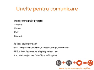 Unelte pentru comunicare www.techsoup-romania.org/lpw Unelte pentru  spus o poveste : Youtube Vimeo Flickr Blog-uri De ce sa spui o poveste? Poti sa-ti prezinti voluntarii, donatorii, echipa, beneficiarii Utilizezi vocile autentice ale programelor tale  Poti face un apel sau “cere” fara sa fii agresiv 