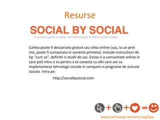 Resurse www.techsoup-romania.org/lpw Cartea poate fi descarcata gratuit sau citita online (sau, la un pret mic, poate fi cumparata in varianta printata). Include instructiuni de tip “cum sa”, definitii si studii de caz. Exista si o comunitate online in care poti intra si tu pentru a te conecta cu altii care vor sa implementeze tehnologii sociale in campanii si programe de actiune sociala. Intra pe:  http://socialbysocial.com 
