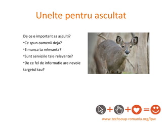 Unelte pentru ascultat www.techsoup-romania.org/lpw De ce e important sa asculti? Ce spun oamenii deja? E munca ta relevanta? Sunt serviciile tale relevante? De ce fel de informatie are nevoie  targetul tau? 