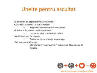 Unelte pentru ascultat www.techsoup-romania.org/lpw Ce beneficii au organizatiile care asculta? Daca stii sa asculti, raspunzi repede Raspunzi la comentarii si mentionari Stii cine e de partea ta si impotriva ta Lucrezi cu ei sa construiesti relatii Verifici cat esti de popular Testezi ce tip de mesaje se propaga Esti in avantaj strategic Monitorizezi “toate partile”, stii cum sa iti construiesti mesajul 