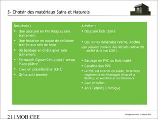 3- Choisir des matériaux Sains et Naturels
Nos choix :
 Une ossature en Pin Douglas sans
traitement
 Une isolation en ouate de cellulose
traitée aux sels de bore
 Un bardage en Châtaigner sans
traitement
 Fermacell Gypse+Cellulose) ( versus
Placo plâtre
 Cuve en polyéthylène (CH2)
 Grille anti termite

A éviter :
 Ossature bois traité
 Les laines minérales (Verre, Roche)
(qui peuvent contenir des déchets radioactifs
- arrêté du 5 mai 2009 )

 Bardage en PVC ou Bois traité
 Canalisation PVC
 Le PVC est interdit en Suède, fortement
réglementé en Allemagne (interdit à
Berlin), en Autriche et au Danemark.
 Cuve en béton

 Anti Termite Chimique

21 | MOB CEE

All Right Reserved © A. POULAIN 2010

 