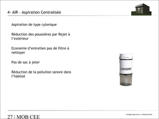 4- AIR – Aspiration Centralisée
Aspiration de type cylonique
Réduction des poussières par Rejet à
l’extérieur
Economie d’entretien pas de filtre à
nettoyer
Pas de sac à jeter
Réduction de la pollution sonore dans
l’habitat

27 | MOB CEE

All Right Reserved © A. POULAIN 2010

 