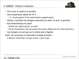 6- ENERGIE – Pendant l’utilisation
 Vivre avec le soleil et la lumière
 Une température idéale de 19°C
 1°C de plus génère 7% de consommation supplémentaire

 Utiliser si possible les énergies naturelles (le soleil, le vent, la gravité)
 Etre bioclimatique et passif
 Profiter de l’apport gratuit du soleil
 Pas de climatisation mais des protections solaire (débord de toit, brises soleil Ext.)

 Les énergies ne sont pas sur le même plan d’égalité
Coeff. de conversion en équivalent énergie primaire :
2.58 pour l’électricité, 0.6 pour le bois, 1 pour la gaz

33 | MOB CEE

All Right Reserved © A. POULAIN 2010

 