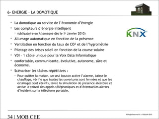 6- ENERGIE – LA DOMOTIQUE
 La domotique au service de l’économie d’énergie
 Les compteurs d’énergie intelligent
 (obligatoire en Allemagne dès le 1er Janvier 2010)

 Allumage automatique en fonction de la présence
 Ventilation en fonction du taux de CO² et de l’hygrométrie
 Pilotage des brises soleil en fonction de la course solaire
 VDI – 1 câble unique pour la Voix Data Informatique
 confortable, communicante, évolutive, autonome, sûre et
économe.
 Scénariser les tâches répétitives :
 Pour quitter la maison, un seul bouton active l’alarme, baisse le
chauffage, vérifie que toutes les ouvertures sont fermées et que les
éclairages sont éteints, lance la simulation de présence aléatoire et
active le renvoi des appels téléphoniques et d’éventuelles alertes
d’incident sur le téléphone portable.

34 | MOB CEE

All Right Reserved © A. POULAIN 2010

 