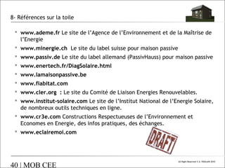 8- Références sur la toile
 www.ademe.fr Le site de l’Agence de l’Environnement et de la Maîtrise de
l’Energie
 www.minergie.ch Le site du label suisse pour maison passive
 www.passiv.de Le site du label allemand (PassivHauss) pour maison passive
 www.enertech.fr/DiagSolaire.html
 www.lamaisonpassive.be
 www.fiabitat.com
 www.cler.org : Le site du Comité de Liaison Energies Renouvelables.
 www.institut-solaire.com Le site de l’Institut National de l’Energie Solaire,
de nombreux outils techniques en ligne.
 www.cr3e.com Constructions Respectueuses de l’Environnement et
Economes en Energie, des infos pratiques, des échanges.
 www.eclairemoi.com

40 | MOB CEE

All Right Reserved © A. POULAIN 2010

 
