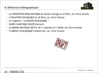 8- Références bibliographiques
 La CONCEPTION BIOCLIMATIQUE de Samuel Courgey et JP Oliva, ed. Terre Vivante
 L’ISOLATION ECOLOGIQUE de JP Oliva, ed. Terre Vivante
 Le magazine « La MAISON ECOLOGIQUE »
 GUIDE CLIMATIQUE SIDLER Enertech
 LA MAISON DES NEGA WATTS, de T. Salomon et S. Bedel, Ed. Terre Vivante
 L’HABITAT ECOLOGIQUE Friedrich Kur, ed. Terre Vivante

41 | MOB CEE

All Right Reserved © A. POULAIN 2010

 