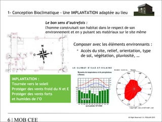 1- Conception Bioclimatique - Une IMPLANTATION adaptée au lieu
Le bon sens d’autrefois :
l'homme construisait son habitat dans le respect de son
environnement et en y puisant ses matériaux sur le site même

Composer avec les éléments environnants :
 Accès du site, relief, orientation, type
de sol, végétation, pluviosité, …

IMPLANTATION :
Tournée vers le soleil
Protéger des vents froid du N et E
Protéger des vents forts
et humides de l’O

6 | MOB CEE

All Right Reserved © A. POULAIN 2010

 