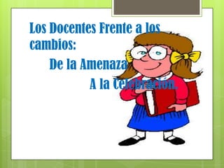 Los Docentes Frente a los
cambios:
    De la Amenaza
           A la Celebración.
 