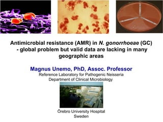 Antimicrobial resistance (AMR) in  N. gonorrhoeae  (GC)   - global problem but valid data are lacking in many geographic areas Magnus Unemo, PhD, Assoc. Professor Reference Laboratory for Pathogenic Neisseria Department of Clinical Microbiology  Örebro University Hospital Sweden 