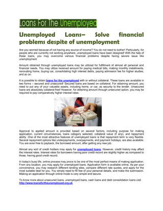 Unemployed     Loans–    Solve financial
problems despite of unemployment
Are you worried because of not having any source of income? You do not need to bother! Particularly, for
people who are currently not working anywhere, unemployed loans have been designed! With the help of
these loans, you may overcome various financial problems despite facing severe issue like
unemployment.

Amount obtained through unemployed loans may be utilized for fulfillment of almost all personal and
financial needs. You may utilize received amount for paying medical bills, making monthly installments,
renovating home, buying car, consolidating high interest debts, paying admission fee for higher studies,
and so on.

It is possible to obtain loans for the unemployed with or without collateral. These loans are available in
two forms – secured and unsecured! Secured loans are based on collateral. For obtaining amount, you
need to put any of your valuable assets, including home, or car, as security to the lender. Unsecured
loans are absolutely collateral free! However, for obtaining amount through unsecured option, you may be
required to pay comparatively higher interest rates.




Approval to applied amount is provided based on several factors, including purpose for making
application, current circumstances, loans category selected, collateral value (if any), and repayment
ability. One of the most attractive features of unemployed loans is that repayment term is very flexible.
Several repayment options like underpayments, overpayments, and payment holidays, are also available.
You are even free to payback, the borrowed amount, after getting any new job.

Almost any sort of credit holders may apply for unemployed loans. However, credit history may affect
the interest rates. Interest rates for borrowers having poor credit record are slightly higher as compared to
those, having good credit record.

In today’s busy life, online process may prove to be one of the most perfect means of making application.
From any location, you may apply for unemployed loans. Application form is available online. As per your
convenience, you may research different lending sites, compare different rate quotes, and apply for the
most suitable deal for you. You simply need to fill few of your personal details, and make the submission.
Making an application through online mode is very simple and secure.

To know more about unsecured loans, unemployed loans, cash loans and debt consolidation loans visit
http://www.loansfortheunemployed.org.uk
 