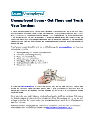 Unemployed Loans- Get These and Trash
Your Tensions
Is it your unemployment and your inability to earn a regular income that bothers you all the time? Being
an unemployed is no more a matter to make your head heavy for and there are lot many ways through
which you can find an immediate and reliable solution to your financial woes. The best and most trusted
of the sources of funds that you can always go for and enjoy planning a safe and bright future are the
unemployed loans. Right in the name of these loans, you can sense how very much for the unemployed
people only these loans are being designed and implemented and you can take advantage of these just
anytime you want.

Any of your purposes and need for funds can be fulfilled through the unemployed loans and these may
include just anything like:

    1.   Planning a holiday tour to some exotic destinations
    2.   Celebrating your wedding ceremony
    3.   Paying off your unpaid debts
    4.   Buying a car, used or brand new
    5.   Helping your child in his future studies or
    6.   Getting best treatment for your ailing health or
    7.   Miscellaneous others




You can use loans unemployed as unemployed student loans and get good helps from these in your
studies and can repay these after being settling down or after completing your education. Also, as
secured and unsecured two of its loan forms are available, you can choose to go for one and get rid your
respective issues.

It is in fact, for the band credit holders as well, these loans have the best finical assistance. With records
like defaults, skipping of instalments, CCJs, late payment, IVA or bankruptcy as well you can get cash
and stay tension free. So, in other words, the unemployed people can see all of their difficulties getting
away from them now.

To know more about unemployed loans, cash loans for unemployed, unsecured loans for unemployed
and immediate loans unemployed you need to visit http://www.loansunemployed.org.uk
 