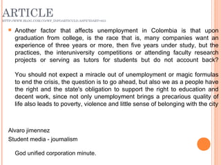 ARTICLEHTTP://WWW.BLOG.COM.CO/WF_INFOARTICULO.ASPX?IDART=853
 Another factor that affects unemployment in Colombia is that upon
graduation from college, is the race that is, many companies want an
experience of three years or more, then five years under study, but the
practices, the interuniversity competitions or attending faculty research
projects or serving as tutors for students but do not account back?
You should not expect a miracle out of unemployment or magic formulas
to end the crisis, the question is to go ahead, but also we as a people have
the right and the state's obligation to support the right to education and
decent work, since not only unemployment brings a precarious quality of
life also leads to poverty, violence and little sense of belonging with the city
Alvaro jimennez
Student media - journalism
God unified corporation minute.
 