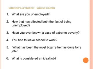 1. What are you unemployed?
2. How that has affected both the fact of being
unemployed?
3. Have you ever known a case of extreme poverty?
4. You had to leave school to work?
5. What has been the most bizarre he has done for a
job?
6. What is considered an ideal job?
 