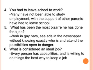 4. You had to leave school to work?
-Many have not been able to study
employment, with the support of other parents
have had to leave school.
5. What has been the most bizarre he has done
for a job?
-Work in gay bars, see ads in the newspaper
without knowing exactly who is and attend the
possibilities open to danger.
6. What is considered an ideal job?
-Every person has capabilities, and is willing to
do things the best way to keep a job
 