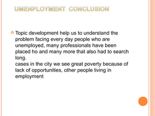  Topic development help us to understand the
problem facing every day people who are
unemployed, many professionals have been
placed ho and many more that also had to search
long.
cases in the city we see great poverty because of
lack of opportunities, other people living in
employment
 