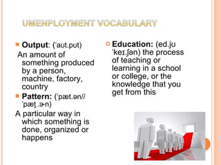  Output: ( a t.p t)ˈ ʊ ʊ
An amount of
something produced
by a person,
machine, factory,
country
 Pattern: ( pæt.ən//ˈ
pæt . n)ˈ  ̬ ɚ
A particular way in
which something is
done, organized or
happens
 Education: (ed.jʊ
ke . ən)ˈ ɪ ʃ the process
of teaching or
learning in a school
or college, or the
knowledge that you
get from this
 