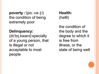 poverty : (p .v .t i)ˈ ɑː ɚ  ̬
the condition of being
extremely poor
Delinquency:
(d l ŋ.kwənɪˈ ɪ t) specially 
of a young person, that
is illegal or not
acceptable to most
people
Health:
(helθ)
the condition of
the body and the
degree to which it
is free from
illness, or the
state of being well
 