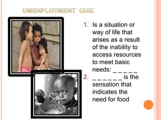 1. Is a situation or
way of life that
arises as a result
of the inability to
access resources
to meet basic
needs: _ _ _ _ _
2. _ _ _ _ _ _ is the
sensation that
indicates the
need for food
 