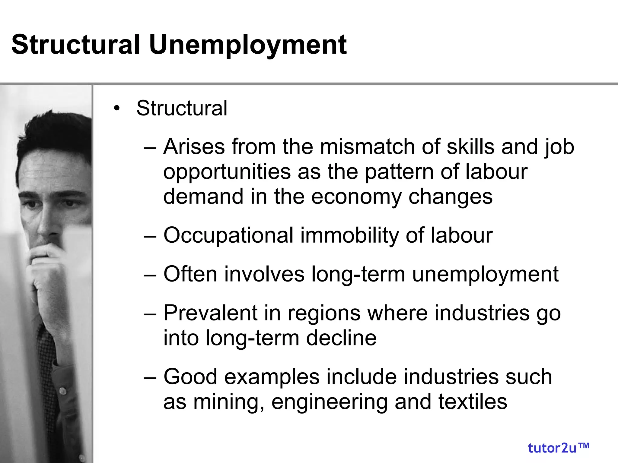 Structural Unemployment Structural Arises from the mismatch of skills and job opportunities as the pattern of labour demand in the economy changes Occupational immobility of labour Often involves long-term unemployment Prevalent in regions where industries go into long-term decline Good examples include industries such as mining, engineering and textiles 