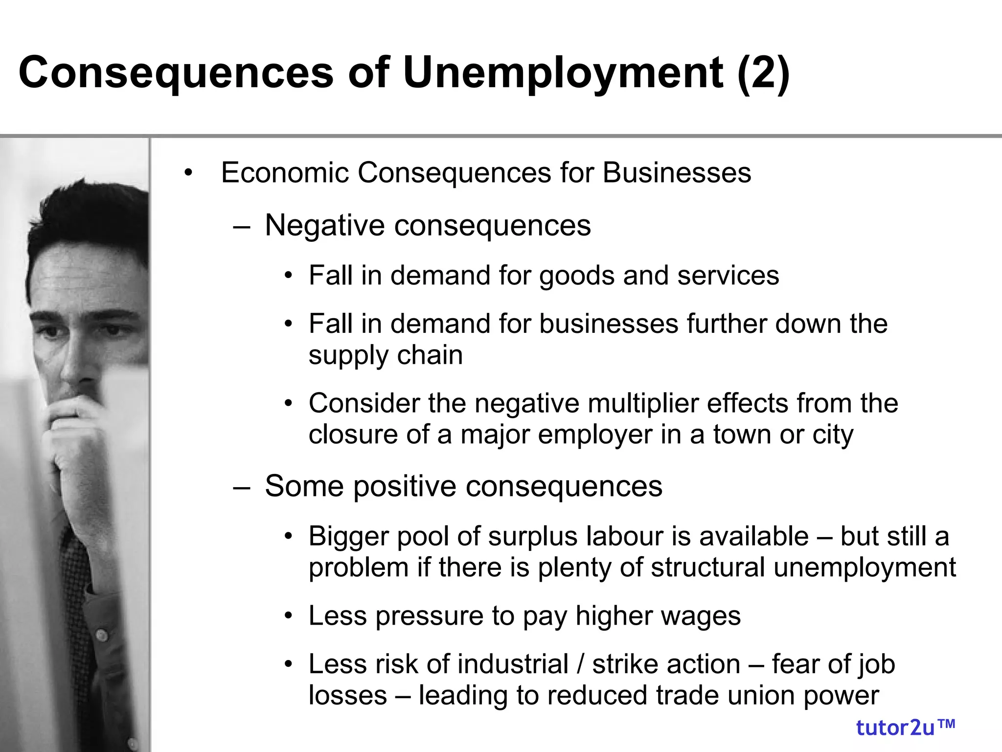Consequences of Unemployment (2) Economic Consequences for Businesses Negative consequences Fall in demand for goods and services Fall in demand for businesses further down the supply chain Consider the negative multiplier effects from the closure of a major employer in a town or city Some positive consequences Bigger pool of surplus labour is available – but still a problem if there is plenty of structural unemployment Less pressure to pay higher wages Less risk of industrial / strike action – fear of job losses – leading to reduced trade union power 