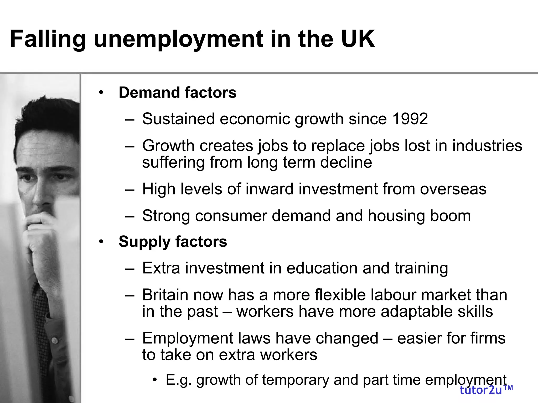 Falling unemployment in the UK Demand factors Sustained economic growth since 1992 Growth creates jobs to replace jobs lost in industries suffering from long term decline High levels of inward investment from overseas Strong consumer demand and housing boom Supply factors Extra investment in education and training Britain now has a more flexible labour market than in the past – workers have more adaptable skills Employment laws have changed – easier for firms to take on extra workers E.g. growth of temporary and part time employment 