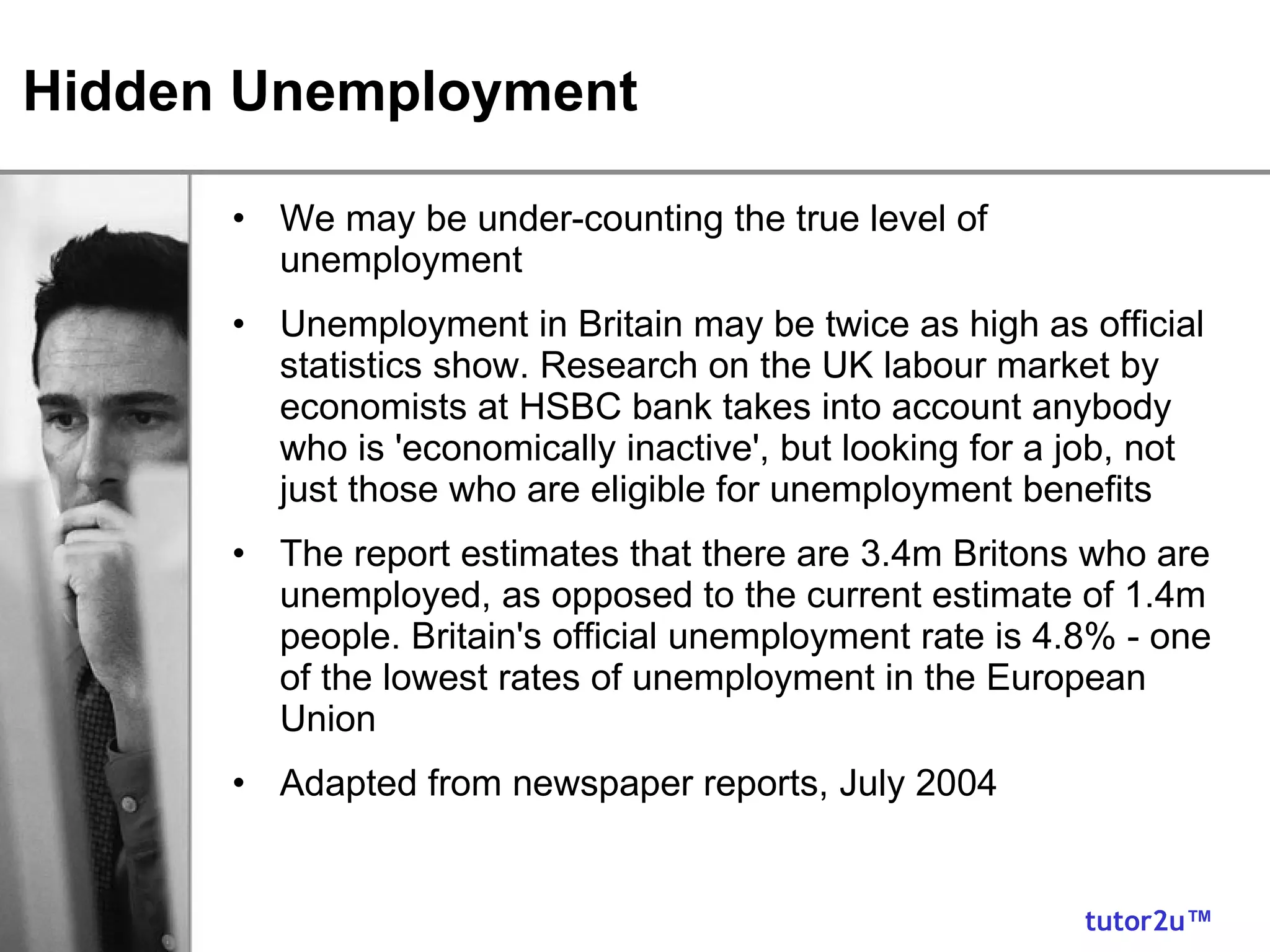 Hidden Unemployment We may be under-counting the true level of unemployment Unemployment in Britain may be twice as high as official statistics show. Research on the UK labour market by economists at HSBC bank takes into account anybody who is 'economically inactive', but looking for a job, not just those who are eligible for unemployment benefits The report estimates that there are 3.4m Britons who are unemployed, as opposed to the current estimate of 1.4m people. Britain's official unemployment rate is 4.8% - one of the lowest rates of unemployment in the European Union Adapted from newspaper reports, July 2004 