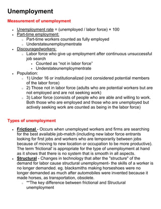 Unemployment
Measurement of unemployment

    Unemployment rate = (unemployed / labor force) × 100
    Part-time employment:
      o Part-time workers counted as fully employed
      o Understateunemploymentrate
    Discouragedworkers:
      o Labor force who give up employment after continuous unsuccessful
         job search
             Counted as “not in labor force”
             Understateunemploymentrate
    Population:
      o 1) Under 16 or institutionalized (not considered potential members
         of the labor force)
      o 2) Those not in labor force (adults who are potential workers but are
         not employed and are not seeking work)
      o 3) Labor force (consists of people who are able and willing to work.
         Both those who are employed and those who are unemployed but
         actively seeking work are counted as being in the labor force)


Types of unemployment

    Frictional - Occurs when unemployed workers and firms are searching
    for the best available job-match (including new labor force entrants
    looking for first jobs and workers who are temporarily between jobs
    because of moving to new location or occupation to be more productive).
    The term 'frictional' is appropriate for the type of unemployment at hand
    as it shows that there is no system that is smooth in all aspects.
    Structural - Changes in technology that alter the "structure" of the
    demand for labor cause structural unemployment- the skills of a worker is
    no longer demanded. eg. blacksmiths making horseshoes were no
    longer demanded as much after automobiles were invented because it
    made horses, as transportation, obsolete.
       o **The key difference between frictional and Structural
          unemployment
 