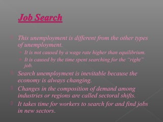    This unemployment is different from the other types
    of unemployment.
    › It is not caused by a wage rate higher than equilibrium.
    › It is caused by the time spent searching for the “right”
      job.
   Search unemployment is inevitable because the
    economy is always changing.
   Changes in the composition of demand among
    industries or regions are called sectoral shifts.
   It takes time for workers to search for and find jobs
    in new sectors.
 