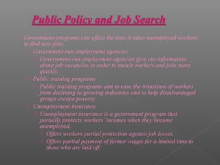    Government programs can affect the time it takes unemployed workers
    to find new jobs.
     › Government-run employment agencies
          Government-run employment agencies give out information
           about job vacancies in order to match workers and jobs more
           quickly.
     › Public training programs
          Public training programs aim to ease the transition of workers
           from declining to growing industries and to help disadvantaged
           groups escape poverty.
     › Unemployment insurance
          Unemployment insurance is a government program that
           partially protects workers’ incomes when they become
           unemployed.
             Offers workers partial protection against job losses.
             Offers partial payment of former wages for a limited time to
              those who are laid off.
 