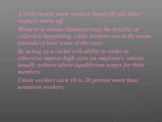    A strike makes some workers better off and other
    workers worse off.
   Workers in unions (insiders) reap the benefits of
    collective bargaining, while workers not in the union
    (outsiders) bear some of the costs.
   By acting as a cartel with ability to strike or
    otherwise impose high costs on employers, unions
    usually achieve above-equilibrium wages for their
    members.
   Union workers earn 10 to 20 percent more than
    nonunion workers.
 