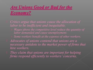    Critics argue that unions cause the allocation of
    labor to be inefficient and inequitable.
    › Wages above the competitive level reduce the quantity of
      labor demanded and cause unemployment.
    › Some workers benefit at the expense of other workers.
   Advocates of unions contend that unions are a
    necessary antidote to the market power of firms that
    hire workers.
   They claim that unions are important for helping
    firms respond efficiently to workers’ concerns.
 