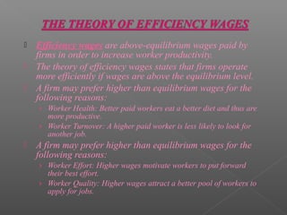    Efficiency wages are above-equilibrium wages paid by
    firms in order to increase worker productivity.
   The theory of efficiency wages states that firms operate
    more efficiently if wages are above the equilibrium level.
   A firm may prefer higher than equilibrium wages for the
    following reasons:
    › Worker Health: Better paid workers eat a better diet and thus are
      more productive.
    › Worker Turnover: A higher paid worker is less likely to look for
      another job.
   A firm may prefer higher than equilibrium wages for the
    following reasons:
    › Worker Effort: Higher wages motivate workers to put forward
      their best effort.
    › Worker Quality: Higher wages attract a better pool of workers to
      apply for jobs.
 