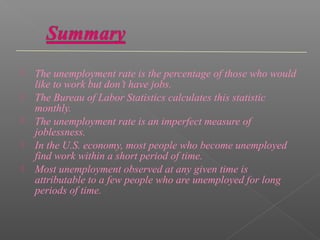    The unemployment rate is the percentage of those who would
    like to work but don’t have jobs.
   The Bureau of Labor Statistics calculates this statistic
    monthly.
   The unemployment rate is an imperfect measure of
    joblessness.
   In the U.S. economy, most people who become unemployed
    find work within a short period of time.
   Most unemployment observed at any given time is
    attributable to a few people who are unemployed for long
    periods of time.
 