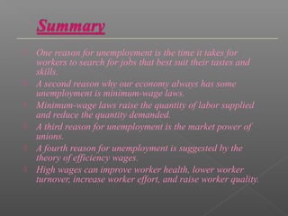    One reason for unemployment is the time it takes for
    workers to search for jobs that best suit their tastes and
    skills.
   A second reason why our economy always has some
    unemployment is minimum-wage laws.
   Minimum-wage laws raise the quantity of labor supplied
    and reduce the quantity demanded.
   A third reason for unemployment is the market power of
    unions.
   A fourth reason for unemployment is suggested by the
    theory of efficiency wages.
   High wages can improve worker health, lower worker
    turnover, increase worker effort, and raise worker quality.
 