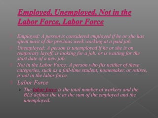    Employed: A person is considered employed if he or she has
    spent most of the previous week working at a paid job.
   Unemployed: A person is unemployed if he or she is on
    temporary layoff, is looking for a job, or is waiting for the
    start date of a new job.
   Not in the Labor Force: A person who fits neither of these
    categories, such as a full-time student, homemaker, or retiree,
    is not in the labor force.
   Labor Force
    › The labor force is the total number of workers and the
       BLS defines the it as the sum of the employed and the
       unemployed.
 