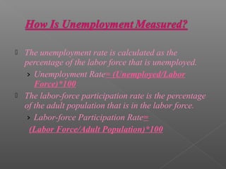    The unemployment rate is calculated as the
    percentage of the labor force that is unemployed.
    › Unemployment Rate= (Unemployed/Labor
       Force)*100
   The labor-force participation rate is the percentage
    of the adult population that is in the labor force.
    › Labor-force Participation Rate=
     (Labor Force/Adult Population)*100
 