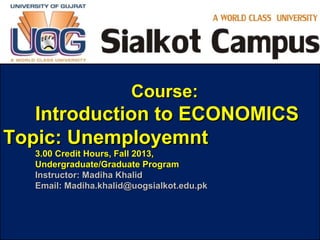 tutor2u™
Course:Course:
Introduction to ECONOMICSIntroduction to ECONOMICS
Topic: UnemployemntTopic: Unemployemnt
3.00 Credit Hours, Fall 2013,3.00 Credit Hours, Fall 2013,
Undergraduate/Graduate ProgramUndergraduate/Graduate Program
Instructor: Madiha KhalidInstructor: Madiha Khalid
Email: Madiha.khalid@uogsialkot.edu.pkEmail: Madiha.khalid@uogsialkot.edu.pk
 