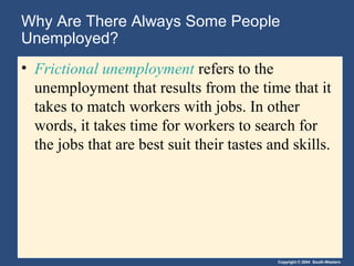 Copyright © 2004 South-Western
Why Are There Always Some People
Unemployed?
• Frictional unemployment refers to the
unemployment that results from the time that it
takes to match workers with jobs. In other
words, it takes time for workers to search for
the jobs that are best suit their tastes and skills.
 