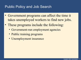 Copyright © 2004 South-Western
Public Policy and Job Search
• Government programs can affect the time it
takes unemployed workers to find new jobs.
• These programs include the following:
• Government-run employment agencies
• Public training programs
• Unemployment insurance
 