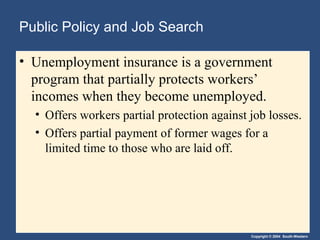 Copyright © 2004 South-Western
Public Policy and Job Search
• Unemployment insurance is a government
program that partially protects workers’
incomes when they become unemployed.
• Offers workers partial protection against job losses.
• Offers partial payment of former wages for a
limited time to those who are laid off.
 