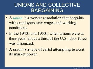 Copyright © 2004 South-Western
UNIONS AND COLLECTIVE
BARGAINING
• A union is a worker association that bargains
with employers over wages and working
conditions.
• In the 1940s and 1950s, when unions were at
their peak, about a third of the U.S. labor force
was unionized.
• A union is a type of cartel attempting to exert
its market power.
 