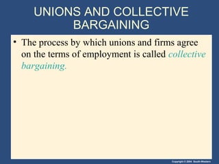 Copyright © 2004 South-Western
UNIONS AND COLLECTIVE
BARGAINING
• The process by which unions and firms agree
on the terms of employment is called collective
bargaining.
 
