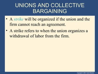 Copyright © 2004 South-Western
UNIONS AND COLLECTIVE
BARGAINING
• A strike will be organized if the union and the
firm cannot reach an agreement.
• A strike refers to when the union organizes a
withdrawal of labor from the firm.
 