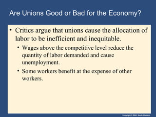 Copyright © 2004 South-Western
Are Unions Good or Bad for the Economy?
• Critics argue that unions cause the allocation of
labor to be inefficient and inequitable.
• Wages above the competitive level reduce the
quantity of labor demanded and cause
unemployment.
• Some workers benefit at the expense of other
workers.
 