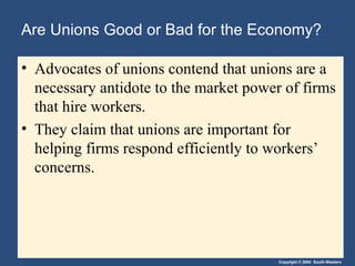 Copyright © 2004 South-Western
Are Unions Good or Bad for the Economy?
• Advocates of unions contend that unions are a
necessary antidote to the market power of firms
that hire workers.
• They claim that unions are important for
helping firms respond efficiently to workers’
concerns.
 